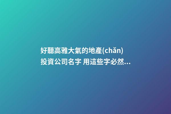 好聽高雅大氣的地產(chǎn)投資公司名字 用這些字必然好看-第1張-公司起名-玄機(jī)派